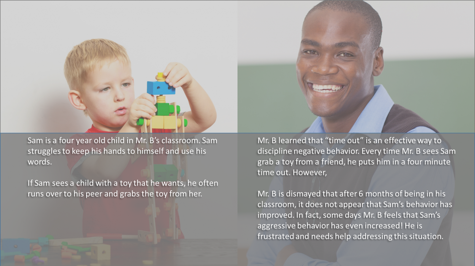 What A split image of a young boy building a robot out of blocks and a smiling teacher with text underneath "Sam is a four year old child in Mr. B’s classroom. Sam struggles to keep his hands to himself and use his words. If Sam sees a child with a toy that he wants, he often runs over to his peer and grabs the toy from her. Mr. B learned that “time out” is an effective way to discipline negative behavior. Every time Mr. B sees Sam grab a toy fro m a friend, he puts him in a four minute time out. However, Mr. B is dismayed that after 6 months of being in his classroom, it does not appear that Sam’s behavior has improved. In fact, some days Mr. B feels that Sam’s aggressive behavior has even increased! He is frustrated and needs help addressing this situation."